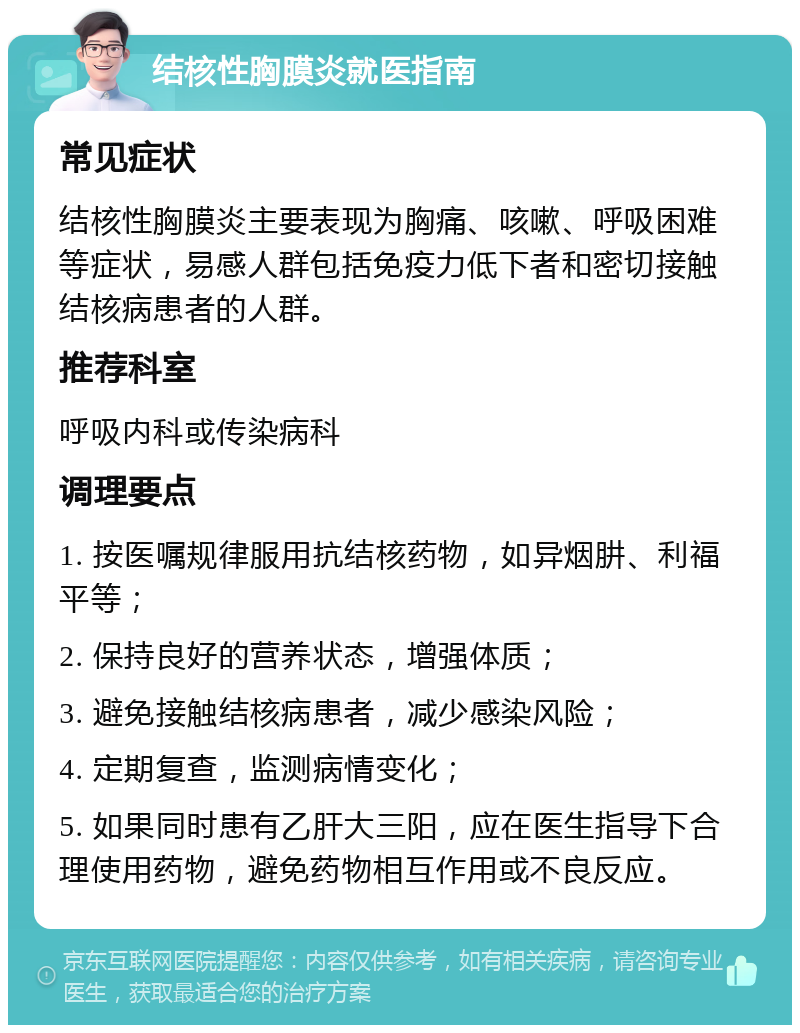 结核性胸膜炎就医指南 常见症状 结核性胸膜炎主要表现为胸痛、咳嗽、呼吸困难等症状，易感人群包括免疫力低下者和密切接触结核病患者的人群。 推荐科室 呼吸内科或传染病科 调理要点 1. 按医嘱规律服用抗结核药物，如异烟肼、利福平等； 2. 保持良好的营养状态，增强体质； 3. 避免接触结核病患者，减少感染风险； 4. 定期复查，监测病情变化； 5. 如果同时患有乙肝大三阳，应在医生指导下合理使用药物，避免药物相互作用或不良反应。