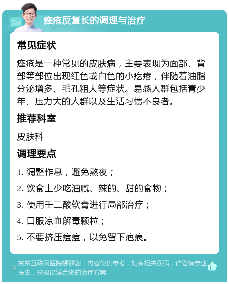 痤疮反复长的调理与治疗 常见症状 痤疮是一种常见的皮肤病，主要表现为面部、背部等部位出现红色或白色的小疙瘩，伴随着油脂分泌增多、毛孔粗大等症状。易感人群包括青少年、压力大的人群以及生活习惯不良者。 推荐科室 皮肤科 调理要点 1. 调整作息，避免熬夜； 2. 饮食上少吃油腻、辣的、甜的食物； 3. 使用壬二酸软膏进行局部治疗； 4. 口服凉血解毒颗粒； 5. 不要挤压痘痘，以免留下疤痕。