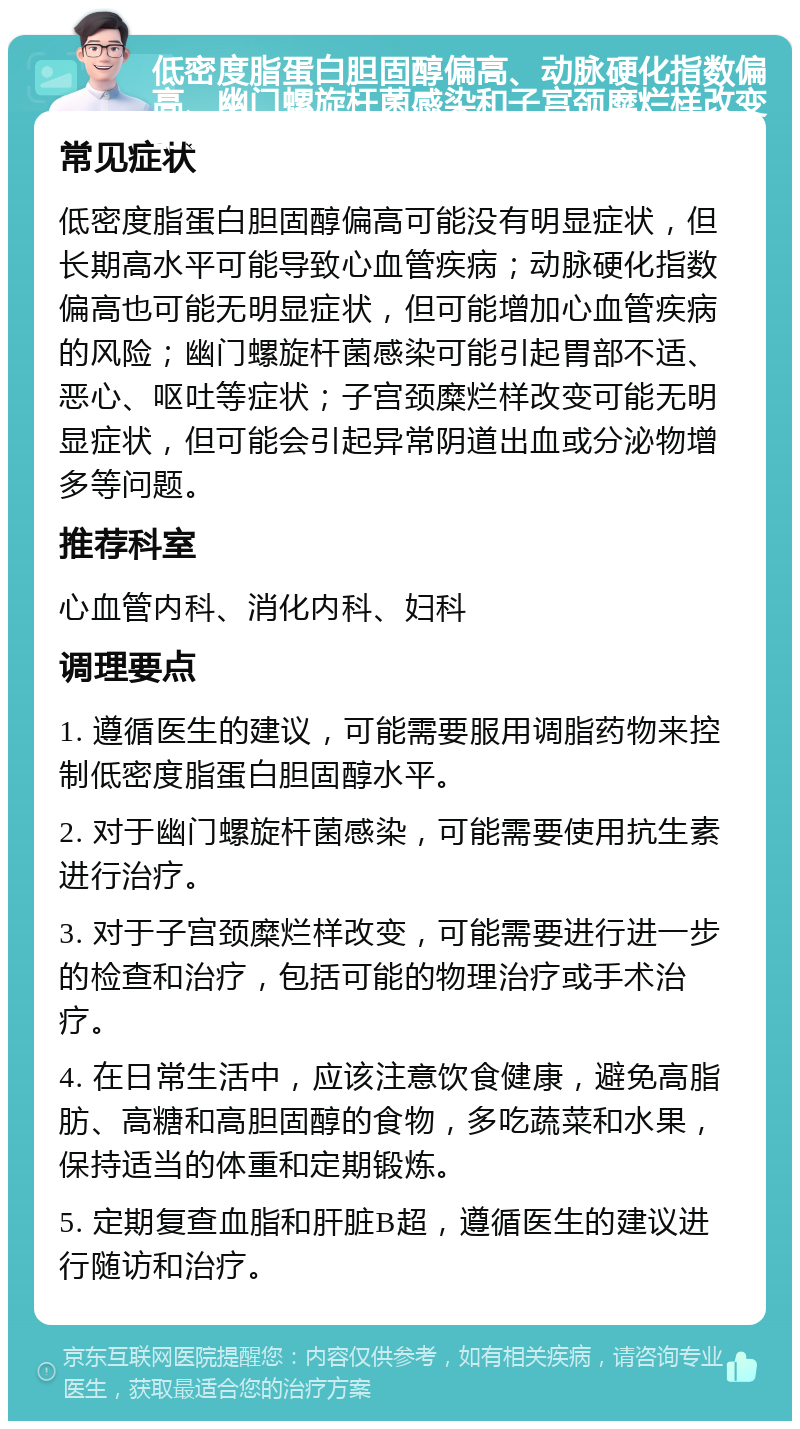 低密度脂蛋白胆固醇偏高、动脉硬化指数偏高、幽门螺旋杆菌感染和子宫颈糜烂样改变的调理指南 常见症状 低密度脂蛋白胆固醇偏高可能没有明显症状，但长期高水平可能导致心血管疾病；动脉硬化指数偏高也可能无明显症状，但可能增加心血管疾病的风险；幽门螺旋杆菌感染可能引起胃部不适、恶心、呕吐等症状；子宫颈糜烂样改变可能无明显症状，但可能会引起异常阴道出血或分泌物增多等问题。 推荐科室 心血管内科、消化内科、妇科 调理要点 1. 遵循医生的建议，可能需要服用调脂药物来控制低密度脂蛋白胆固醇水平。 2. 对于幽门螺旋杆菌感染，可能需要使用抗生素进行治疗。 3. 对于子宫颈糜烂样改变，可能需要进行进一步的检查和治疗，包括可能的物理治疗或手术治疗。 4. 在日常生活中，应该注意饮食健康，避免高脂肪、高糖和高胆固醇的食物，多吃蔬菜和水果，保持适当的体重和定期锻炼。 5. 定期复查血脂和肝脏B超，遵循医生的建议进行随访和治疗。