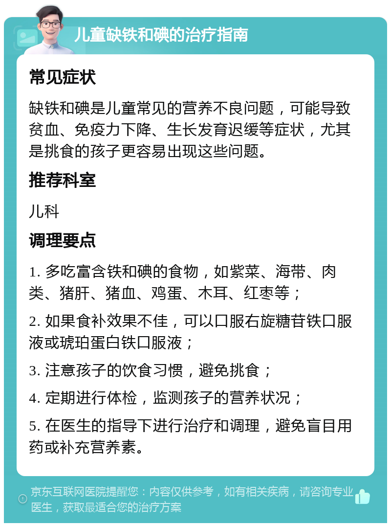 儿童缺铁和碘的治疗指南 常见症状 缺铁和碘是儿童常见的营养不良问题，可能导致贫血、免疫力下降、生长发育迟缓等症状，尤其是挑食的孩子更容易出现这些问题。 推荐科室 儿科 调理要点 1. 多吃富含铁和碘的食物，如紫菜、海带、肉类、猪肝、猪血、鸡蛋、木耳、红枣等； 2. 如果食补效果不佳，可以口服右旋糖苷铁口服液或琥珀蛋白铁口服液； 3. 注意孩子的饮食习惯，避免挑食； 4. 定期进行体检，监测孩子的营养状况； 5. 在医生的指导下进行治疗和调理，避免盲目用药或补充营养素。