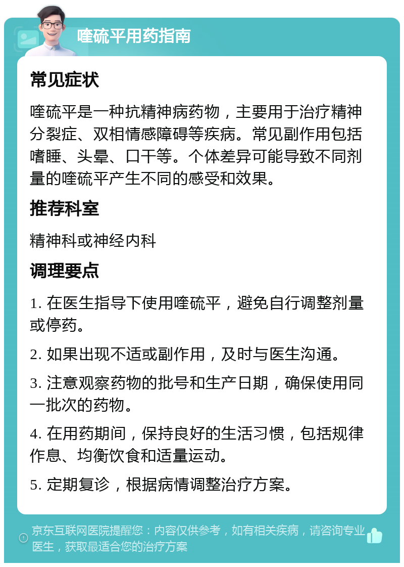 喹硫平用药指南 常见症状 喹硫平是一种抗精神病药物，主要用于治疗精神分裂症、双相情感障碍等疾病。常见副作用包括嗜睡、头晕、口干等。个体差异可能导致不同剂量的喹硫平产生不同的感受和效果。 推荐科室 精神科或神经内科 调理要点 1. 在医生指导下使用喹硫平，避免自行调整剂量或停药。 2. 如果出现不适或副作用，及时与医生沟通。 3. 注意观察药物的批号和生产日期，确保使用同一批次的药物。 4. 在用药期间，保持良好的生活习惯，包括规律作息、均衡饮食和适量运动。 5. 定期复诊，根据病情调整治疗方案。