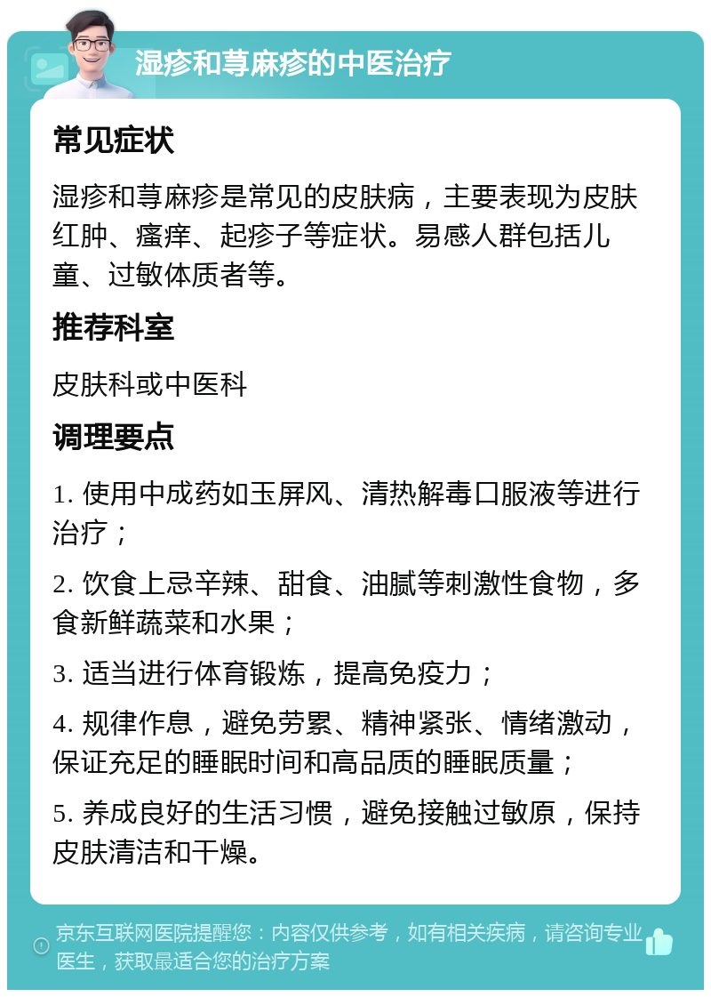 湿疹和荨麻疹的中医治疗 常见症状 湿疹和荨麻疹是常见的皮肤病，主要表现为皮肤红肿、瘙痒、起疹子等症状。易感人群包括儿童、过敏体质者等。 推荐科室 皮肤科或中医科 调理要点 1. 使用中成药如玉屏风、清热解毒口服液等进行治疗； 2. 饮食上忌辛辣、甜食、油腻等刺激性食物，多食新鲜蔬菜和水果； 3. 适当进行体育锻炼，提高免疫力； 4. 规律作息，避免劳累、精神紧张、情绪激动，保证充足的睡眠时间和高品质的睡眠质量； 5. 养成良好的生活习惯，避免接触过敏原，保持皮肤清洁和干燥。