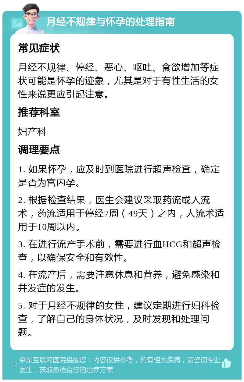 月经不规律与怀孕的处理指南 常见症状 月经不规律、停经、恶心、呕吐、食欲增加等症状可能是怀孕的迹象，尤其是对于有性生活的女性来说更应引起注意。 推荐科室 妇产科 调理要点 1. 如果怀孕，应及时到医院进行超声检查，确定是否为宫内孕。 2. 根据检查结果，医生会建议采取药流或人流术，药流适用于停经7周（49天）之内，人流术适用于10周以内。 3. 在进行流产手术前，需要进行血HCG和超声检查，以确保安全和有效性。 4. 在流产后，需要注意休息和营养，避免感染和并发症的发生。 5. 对于月经不规律的女性，建议定期进行妇科检查，了解自己的身体状况，及时发现和处理问题。