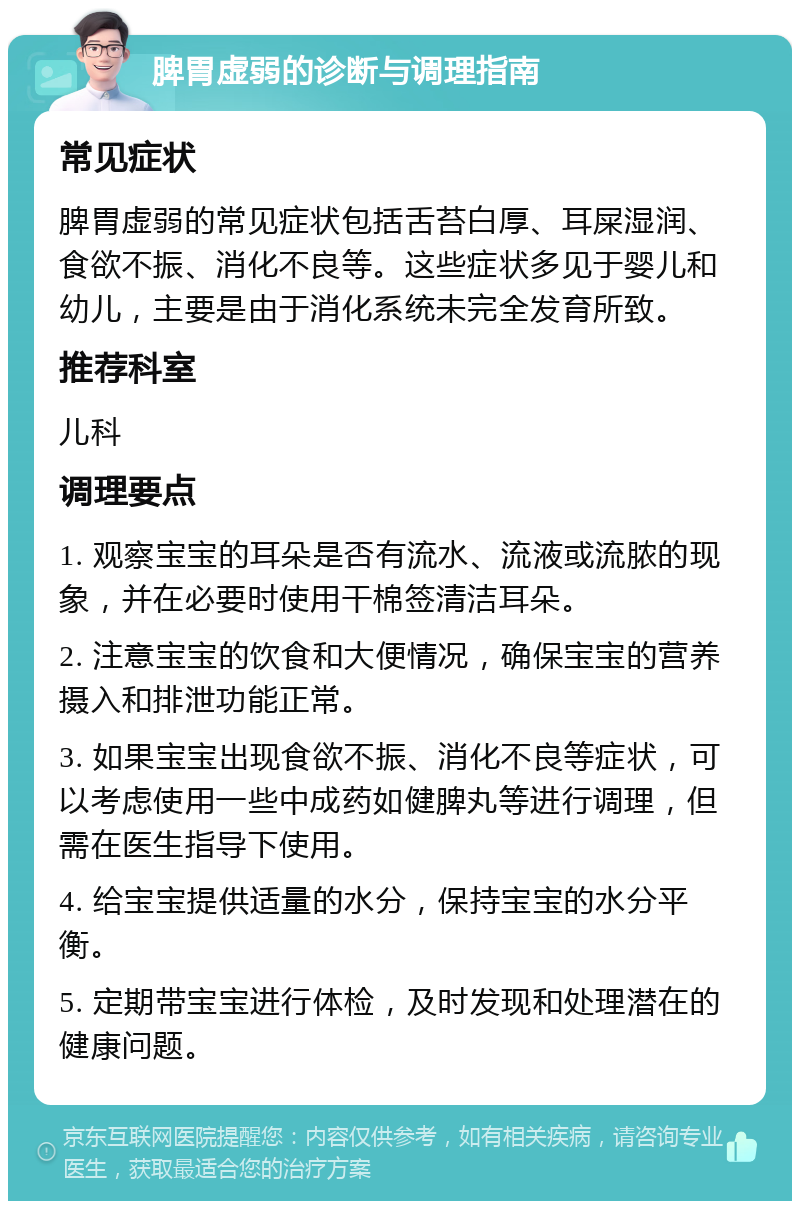 脾胃虚弱的诊断与调理指南 常见症状 脾胃虚弱的常见症状包括舌苔白厚、耳屎湿润、食欲不振、消化不良等。这些症状多见于婴儿和幼儿，主要是由于消化系统未完全发育所致。 推荐科室 儿科 调理要点 1. 观察宝宝的耳朵是否有流水、流液或流脓的现象，并在必要时使用干棉签清洁耳朵。 2. 注意宝宝的饮食和大便情况，确保宝宝的营养摄入和排泄功能正常。 3. 如果宝宝出现食欲不振、消化不良等症状，可以考虑使用一些中成药如健脾丸等进行调理，但需在医生指导下使用。 4. 给宝宝提供适量的水分，保持宝宝的水分平衡。 5. 定期带宝宝进行体检，及时发现和处理潜在的健康问题。