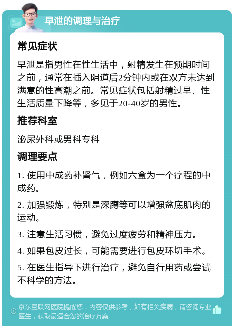 早泄的调理与治疗 常见症状 早泄是指男性在性生活中，射精发生在预期时间之前，通常在插入阴道后2分钟内或在双方未达到满意的性高潮之前。常见症状包括射精过早、性生活质量下降等，多见于20-40岁的男性。 推荐科室 泌尿外科或男科专科 调理要点 1. 使用中成药补肾气，例如六盒为一个疗程的中成药。 2. 加强锻炼，特别是深蹲等可以增强盆底肌肉的运动。 3. 注意生活习惯，避免过度疲劳和精神压力。 4. 如果包皮过长，可能需要进行包皮环切手术。 5. 在医生指导下进行治疗，避免自行用药或尝试不科学的方法。