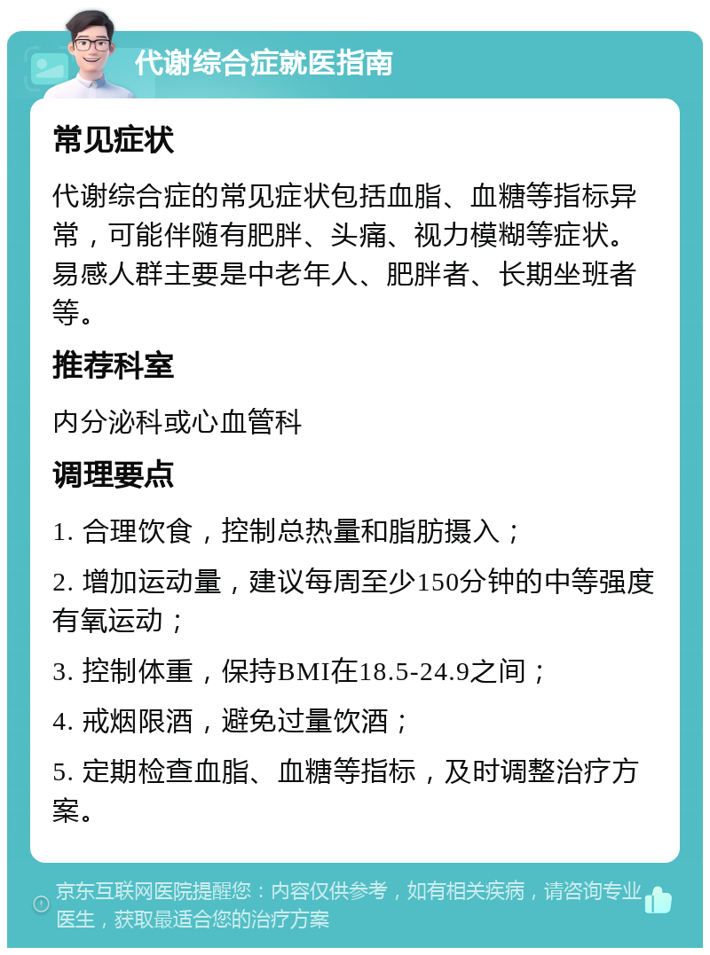 代谢综合症就医指南 常见症状 代谢综合症的常见症状包括血脂、血糖等指标异常，可能伴随有肥胖、头痛、视力模糊等症状。易感人群主要是中老年人、肥胖者、长期坐班者等。 推荐科室 内分泌科或心血管科 调理要点 1. 合理饮食，控制总热量和脂肪摄入； 2. 增加运动量，建议每周至少150分钟的中等强度有氧运动； 3. 控制体重，保持BMI在18.5-24.9之间； 4. 戒烟限酒，避免过量饮酒； 5. 定期检查血脂、血糖等指标，及时调整治疗方案。