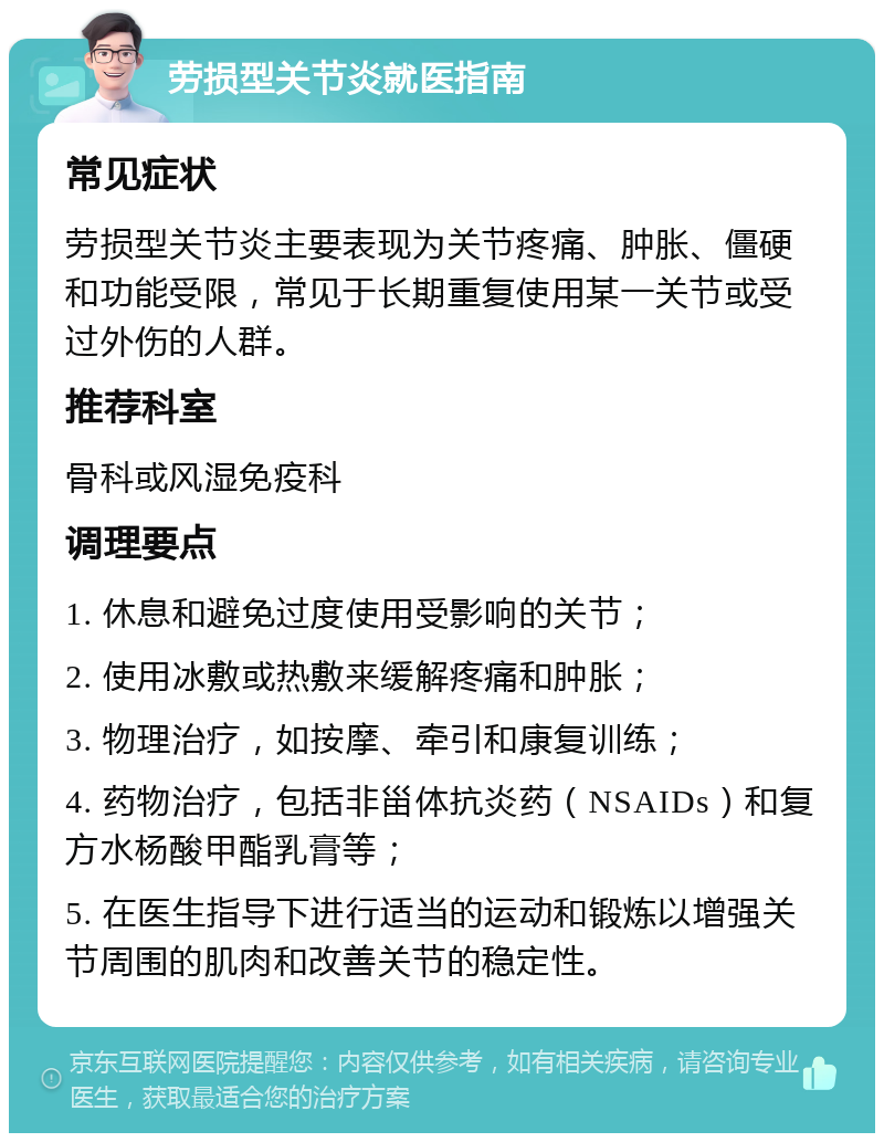 劳损型关节炎就医指南 常见症状 劳损型关节炎主要表现为关节疼痛、肿胀、僵硬和功能受限，常见于长期重复使用某一关节或受过外伤的人群。 推荐科室 骨科或风湿免疫科 调理要点 1. 休息和避免过度使用受影响的关节； 2. 使用冰敷或热敷来缓解疼痛和肿胀； 3. 物理治疗，如按摩、牵引和康复训练； 4. 药物治疗，包括非甾体抗炎药（NSAIDs）和复方水杨酸甲酯乳膏等； 5. 在医生指导下进行适当的运动和锻炼以增强关节周围的肌肉和改善关节的稳定性。