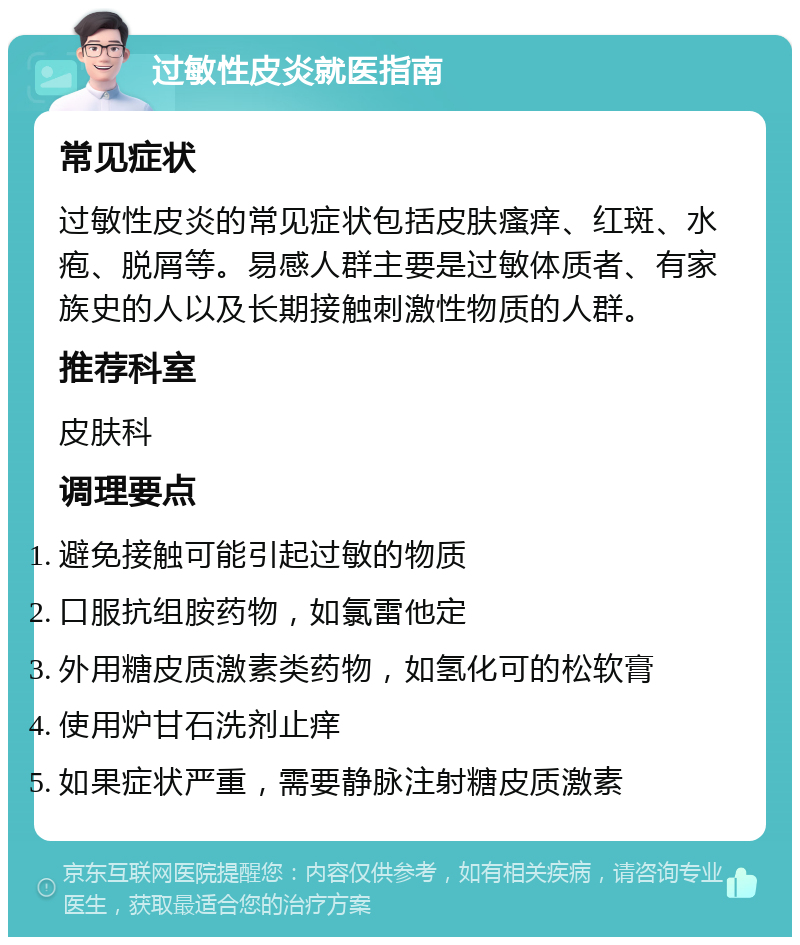 过敏性皮炎就医指南 常见症状 过敏性皮炎的常见症状包括皮肤瘙痒、红斑、水疱、脱屑等。易感人群主要是过敏体质者、有家族史的人以及长期接触刺激性物质的人群。 推荐科室 皮肤科 调理要点 避免接触可能引起过敏的物质 口服抗组胺药物，如氯雷他定 外用糖皮质激素类药物，如氢化可的松软膏 使用炉甘石洗剂止痒 如果症状严重，需要静脉注射糖皮质激素