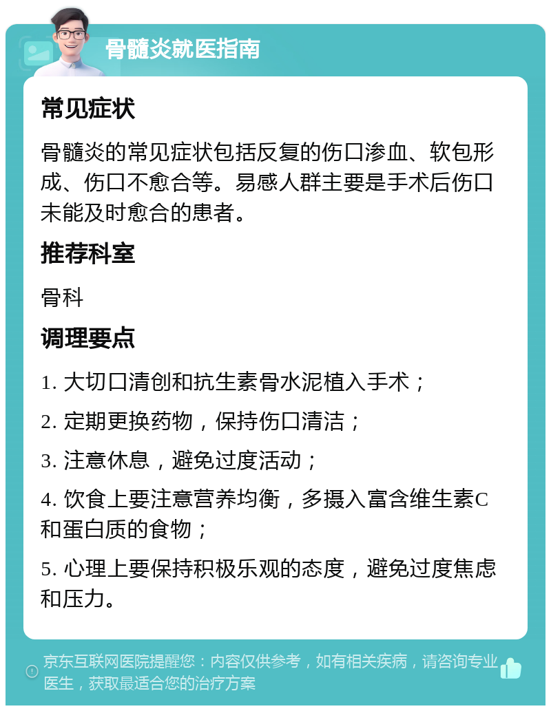 骨髓炎就医指南 常见症状 骨髓炎的常见症状包括反复的伤口渗血、软包形成、伤口不愈合等。易感人群主要是手术后伤口未能及时愈合的患者。 推荐科室 骨科 调理要点 1. 大切口清创和抗生素骨水泥植入手术； 2. 定期更换药物，保持伤口清洁； 3. 注意休息，避免过度活动； 4. 饮食上要注意营养均衡，多摄入富含维生素C和蛋白质的食物； 5. 心理上要保持积极乐观的态度，避免过度焦虑和压力。