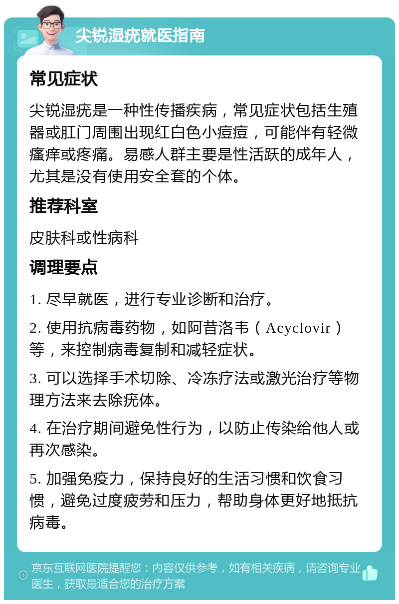 尖锐湿疣就医指南 常见症状 尖锐湿疣是一种性传播疾病，常见症状包括生殖器或肛门周围出现红白色小痘痘，可能伴有轻微瘙痒或疼痛。易感人群主要是性活跃的成年人，尤其是没有使用安全套的个体。 推荐科室 皮肤科或性病科 调理要点 1. 尽早就医，进行专业诊断和治疗。 2. 使用抗病毒药物，如阿昔洛韦（Acyclovir）等，来控制病毒复制和减轻症状。 3. 可以选择手术切除、冷冻疗法或激光治疗等物理方法来去除疣体。 4. 在治疗期间避免性行为，以防止传染给他人或再次感染。 5. 加强免疫力，保持良好的生活习惯和饮食习惯，避免过度疲劳和压力，帮助身体更好地抵抗病毒。