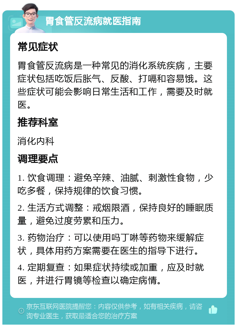 胃食管反流病就医指南 常见症状 胃食管反流病是一种常见的消化系统疾病，主要症状包括吃饭后胀气、反酸、打嗝和容易饿。这些症状可能会影响日常生活和工作，需要及时就医。 推荐科室 消化内科 调理要点 1. 饮食调理：避免辛辣、油腻、刺激性食物，少吃多餐，保持规律的饮食习惯。 2. 生活方式调整：戒烟限酒，保持良好的睡眠质量，避免过度劳累和压力。 3. 药物治疗：可以使用吗丁啉等药物来缓解症状，具体用药方案需要在医生的指导下进行。 4. 定期复查：如果症状持续或加重，应及时就医，并进行胃镜等检查以确定病情。