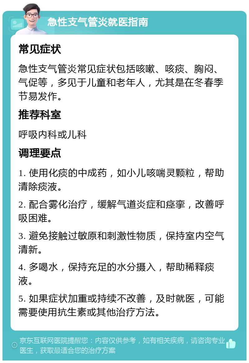 急性支气管炎就医指南 常见症状 急性支气管炎常见症状包括咳嗽、咳痰、胸闷、气促等，多见于儿童和老年人，尤其是在冬春季节易发作。 推荐科室 呼吸内科或儿科 调理要点 1. 使用化痰的中成药，如小儿咳喘灵颗粒，帮助清除痰液。 2. 配合雾化治疗，缓解气道炎症和痉挛，改善呼吸困难。 3. 避免接触过敏原和刺激性物质，保持室内空气清新。 4. 多喝水，保持充足的水分摄入，帮助稀释痰液。 5. 如果症状加重或持续不改善，及时就医，可能需要使用抗生素或其他治疗方法。