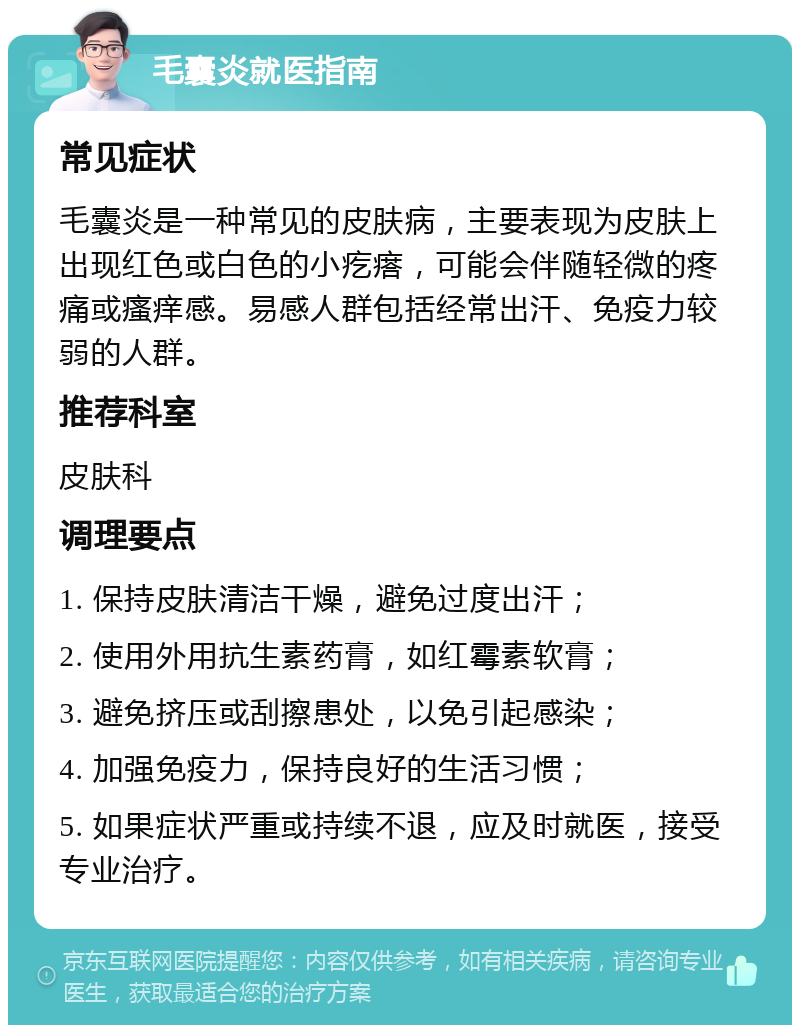 毛囊炎就医指南 常见症状 毛囊炎是一种常见的皮肤病，主要表现为皮肤上出现红色或白色的小疙瘩，可能会伴随轻微的疼痛或瘙痒感。易感人群包括经常出汗、免疫力较弱的人群。 推荐科室 皮肤科 调理要点 1. 保持皮肤清洁干燥，避免过度出汗； 2. 使用外用抗生素药膏，如红霉素软膏； 3. 避免挤压或刮擦患处，以免引起感染； 4. 加强免疫力，保持良好的生活习惯； 5. 如果症状严重或持续不退，应及时就医，接受专业治疗。