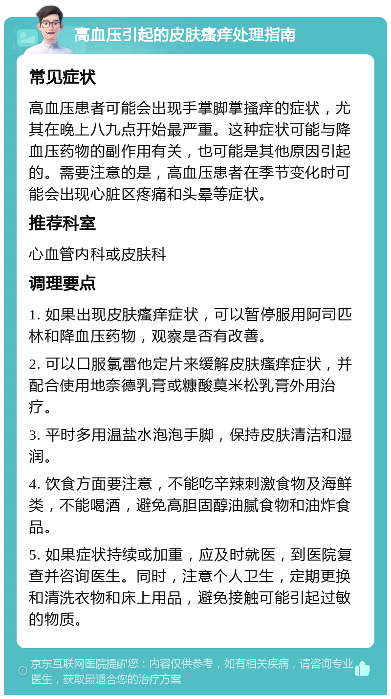 高血压引起的皮肤瘙痒处理指南 常见症状 高血压患者可能会出现手掌脚掌搔痒的症状，尤其在晚上八九点开始最严重。这种症状可能与降血压药物的副作用有关，也可能是其他原因引起的。需要注意的是，高血压患者在季节变化时可能会出现心脏区疼痛和头晕等症状。 推荐科室 心血管内科或皮肤科 调理要点 1. 如果出现皮肤瘙痒症状，可以暂停服用阿司匹林和降血压药物，观察是否有改善。 2. 可以口服氯雷他定片来缓解皮肤瘙痒症状，并配合使用地奈德乳膏或糠酸莫米松乳膏外用治疗。 3. 平时多用温盐水泡泡手脚，保持皮肤清洁和湿润。 4. 饮食方面要注意，不能吃辛辣刺激食物及海鲜类，不能喝酒，避免高胆固醇油腻食物和油炸食品。 5. 如果症状持续或加重，应及时就医，到医院复查并咨询医生。同时，注意个人卫生，定期更换和清洗衣物和床上用品，避免接触可能引起过敏的物质。