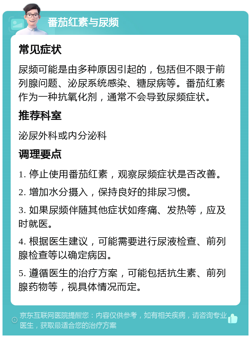 番茄红素与尿频 常见症状 尿频可能是由多种原因引起的，包括但不限于前列腺问题、泌尿系统感染、糖尿病等。番茄红素作为一种抗氧化剂，通常不会导致尿频症状。 推荐科室 泌尿外科或内分泌科 调理要点 1. 停止使用番茄红素，观察尿频症状是否改善。 2. 增加水分摄入，保持良好的排尿习惯。 3. 如果尿频伴随其他症状如疼痛、发热等，应及时就医。 4. 根据医生建议，可能需要进行尿液检查、前列腺检查等以确定病因。 5. 遵循医生的治疗方案，可能包括抗生素、前列腺药物等，视具体情况而定。