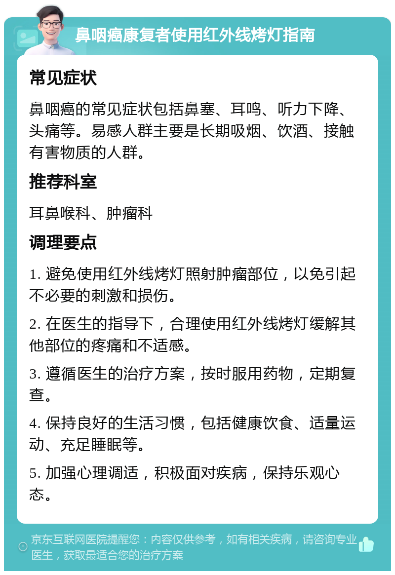 鼻咽癌康复者使用红外线烤灯指南 常见症状 鼻咽癌的常见症状包括鼻塞、耳鸣、听力下降、头痛等。易感人群主要是长期吸烟、饮酒、接触有害物质的人群。 推荐科室 耳鼻喉科、肿瘤科 调理要点 1. 避免使用红外线烤灯照射肿瘤部位，以免引起不必要的刺激和损伤。 2. 在医生的指导下，合理使用红外线烤灯缓解其他部位的疼痛和不适感。 3. 遵循医生的治疗方案，按时服用药物，定期复查。 4. 保持良好的生活习惯，包括健康饮食、适量运动、充足睡眠等。 5. 加强心理调适，积极面对疾病，保持乐观心态。