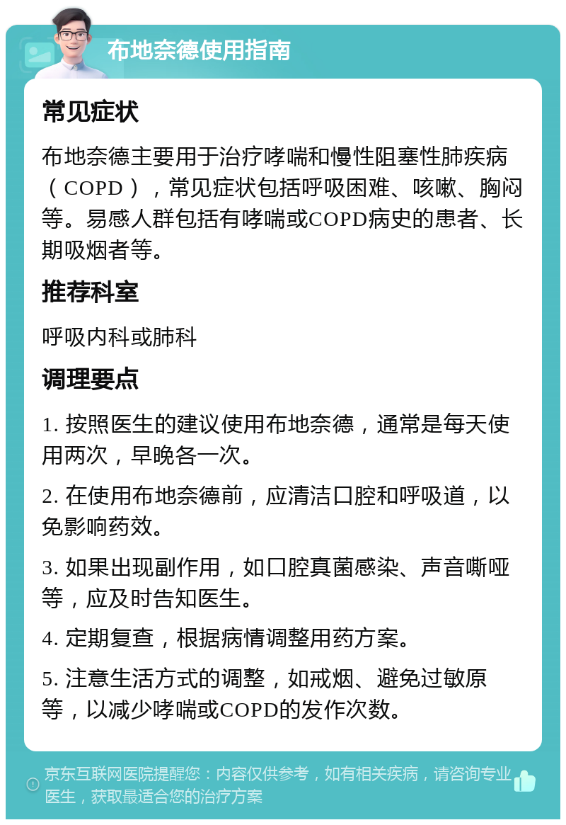 布地奈德使用指南 常见症状 布地奈德主要用于治疗哮喘和慢性阻塞性肺疾病（COPD），常见症状包括呼吸困难、咳嗽、胸闷等。易感人群包括有哮喘或COPD病史的患者、长期吸烟者等。 推荐科室 呼吸内科或肺科 调理要点 1. 按照医生的建议使用布地奈德，通常是每天使用两次，早晚各一次。 2. 在使用布地奈德前，应清洁口腔和呼吸道，以免影响药效。 3. 如果出现副作用，如口腔真菌感染、声音嘶哑等，应及时告知医生。 4. 定期复查，根据病情调整用药方案。 5. 注意生活方式的调整，如戒烟、避免过敏原等，以减少哮喘或COPD的发作次数。