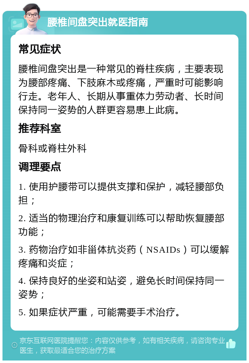 腰椎间盘突出就医指南 常见症状 腰椎间盘突出是一种常见的脊柱疾病，主要表现为腰部疼痛、下肢麻木或疼痛，严重时可能影响行走。老年人、长期从事重体力劳动者、长时间保持同一姿势的人群更容易患上此病。 推荐科室 骨科或脊柱外科 调理要点 1. 使用护腰带可以提供支撑和保护，减轻腰部负担； 2. 适当的物理治疗和康复训练可以帮助恢复腰部功能； 3. 药物治疗如非甾体抗炎药（NSAIDs）可以缓解疼痛和炎症； 4. 保持良好的坐姿和站姿，避免长时间保持同一姿势； 5. 如果症状严重，可能需要手术治疗。