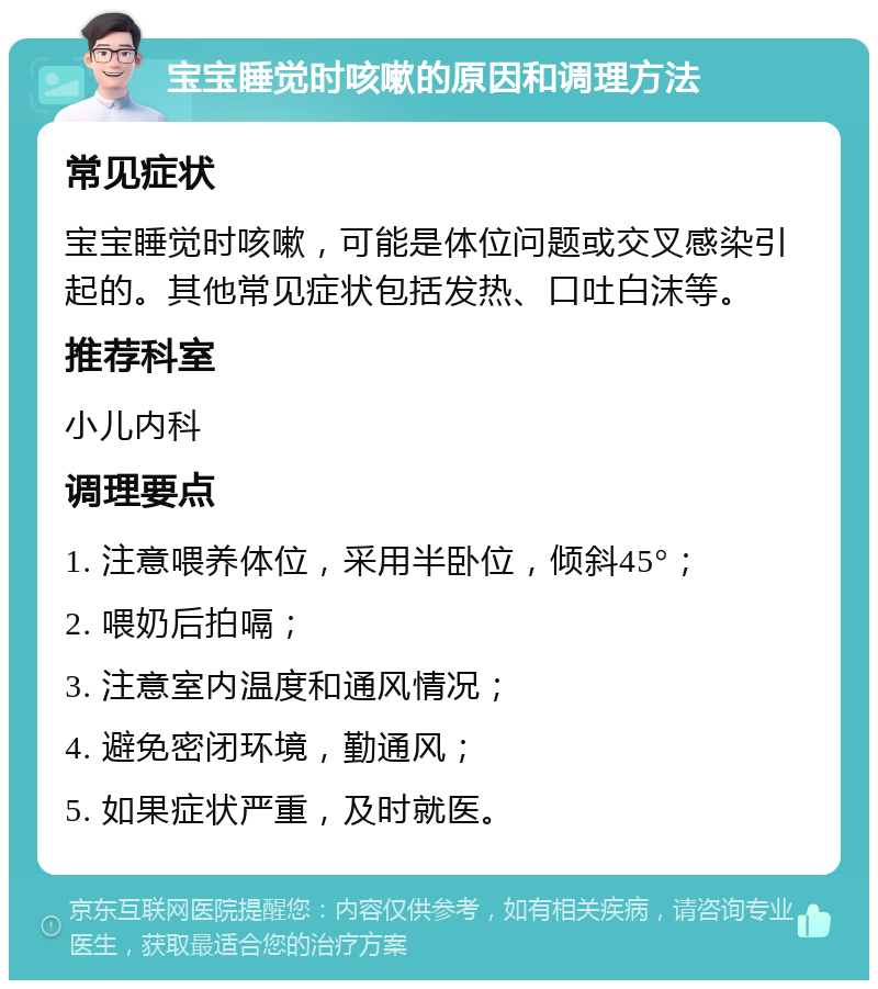 宝宝睡觉时咳嗽的原因和调理方法 常见症状 宝宝睡觉时咳嗽，可能是体位问题或交叉感染引起的。其他常见症状包括发热、口吐白沫等。 推荐科室 小儿内科 调理要点 1. 注意喂养体位，采用半卧位，倾斜45°； 2. 喂奶后拍嗝； 3. 注意室内温度和通风情况； 4. 避免密闭环境，勤通风； 5. 如果症状严重，及时就医。