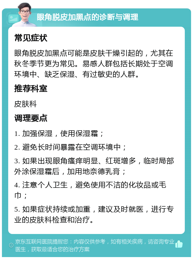 眼角脱皮加黑点的诊断与调理 常见症状 眼角脱皮加黑点可能是皮肤干燥引起的，尤其在秋冬季节更为常见。易感人群包括长期处于空调环境中、缺乏保湿、有过敏史的人群。 推荐科室 皮肤科 调理要点 1. 加强保湿，使用保湿霜； 2. 避免长时间暴露在空调环境中； 3. 如果出现眼角瘙痒明显、红斑增多，临时局部外涂保湿霜后，加用地奈德乳膏； 4. 注意个人卫生，避免使用不洁的化妆品或毛巾； 5. 如果症状持续或加重，建议及时就医，进行专业的皮肤科检查和治疗。