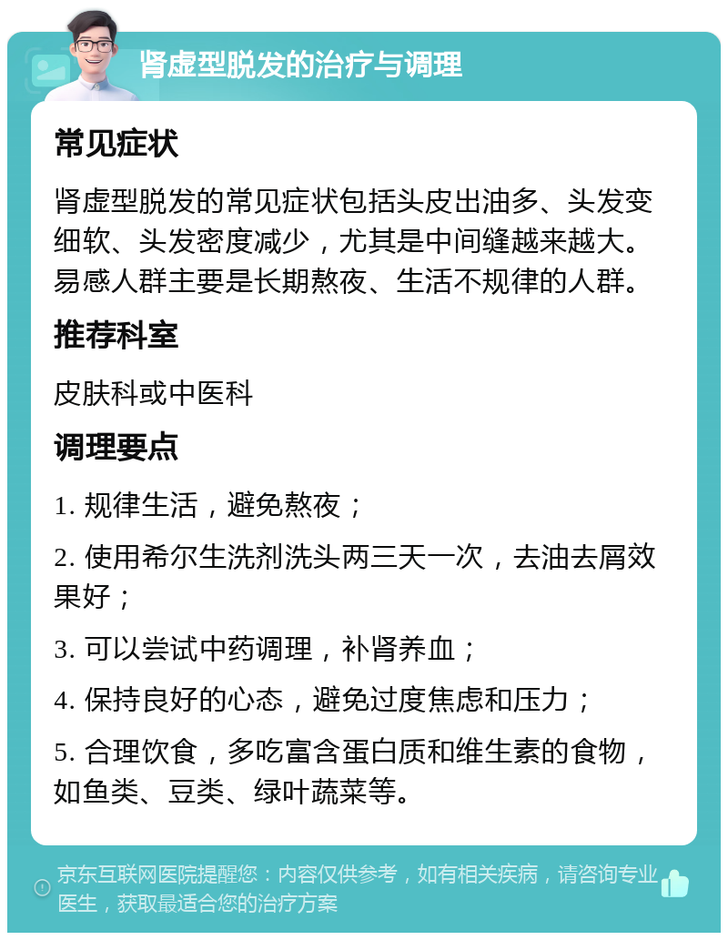 肾虚型脱发的治疗与调理 常见症状 肾虚型脱发的常见症状包括头皮出油多、头发变细软、头发密度减少，尤其是中间缝越来越大。易感人群主要是长期熬夜、生活不规律的人群。 推荐科室 皮肤科或中医科 调理要点 1. 规律生活，避免熬夜； 2. 使用希尔生洗剂洗头两三天一次，去油去屑效果好； 3. 可以尝试中药调理，补肾养血； 4. 保持良好的心态，避免过度焦虑和压力； 5. 合理饮食，多吃富含蛋白质和维生素的食物，如鱼类、豆类、绿叶蔬菜等。