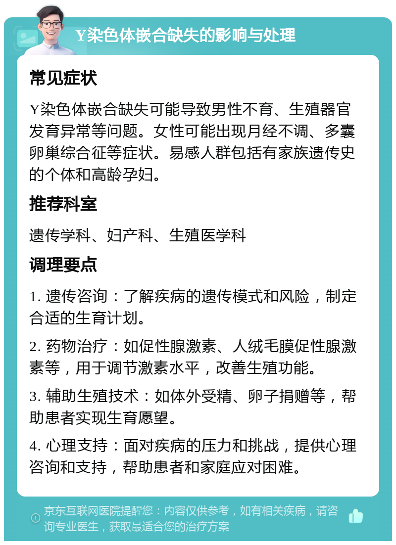 Y染色体嵌合缺失的影响与处理 常见症状 Y染色体嵌合缺失可能导致男性不育、生殖器官发育异常等问题。女性可能出现月经不调、多囊卵巢综合征等症状。易感人群包括有家族遗传史的个体和高龄孕妇。 推荐科室 遗传学科、妇产科、生殖医学科 调理要点 1. 遗传咨询：了解疾病的遗传模式和风险，制定合适的生育计划。 2. 药物治疗：如促性腺激素、人绒毛膜促性腺激素等，用于调节激素水平，改善生殖功能。 3. 辅助生殖技术：如体外受精、卵子捐赠等，帮助患者实现生育愿望。 4. 心理支持：面对疾病的压力和挑战，提供心理咨询和支持，帮助患者和家庭应对困难。