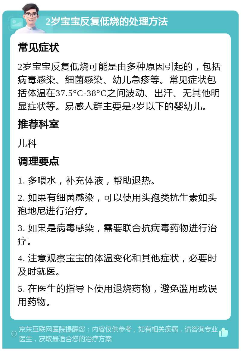 2岁宝宝反复低烧的处理方法 常见症状 2岁宝宝反复低烧可能是由多种原因引起的，包括病毒感染、细菌感染、幼儿急疹等。常见症状包括体温在37.5°C-38°C之间波动、出汗、无其他明显症状等。易感人群主要是2岁以下的婴幼儿。 推荐科室 儿科 调理要点 1. 多喂水，补充体液，帮助退热。 2. 如果有细菌感染，可以使用头孢类抗生素如头孢地尼进行治疗。 3. 如果是病毒感染，需要联合抗病毒药物进行治疗。 4. 注意观察宝宝的体温变化和其他症状，必要时及时就医。 5. 在医生的指导下使用退烧药物，避免滥用或误用药物。