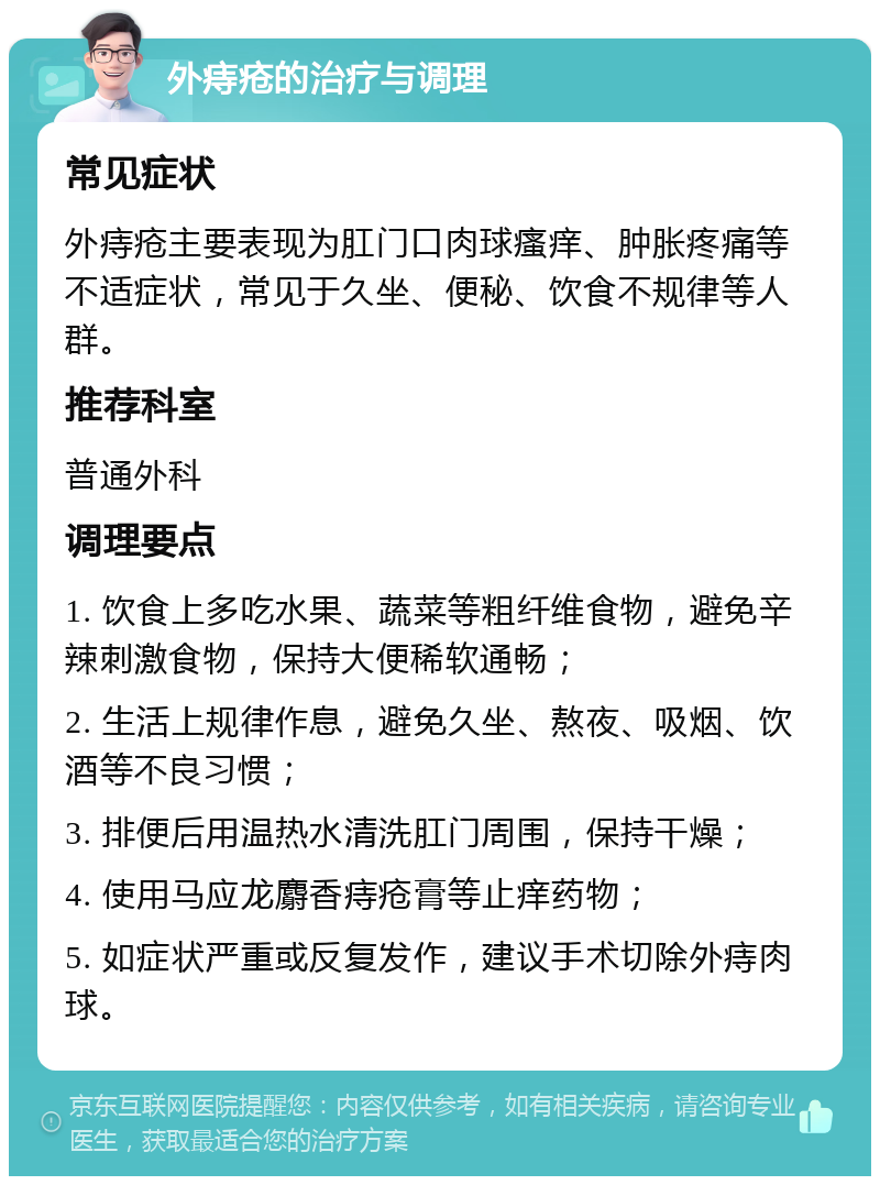 外痔疮的治疗与调理 常见症状 外痔疮主要表现为肛门口肉球瘙痒、肿胀疼痛等不适症状，常见于久坐、便秘、饮食不规律等人群。 推荐科室 普通外科 调理要点 1. 饮食上多吃水果、蔬菜等粗纤维食物，避免辛辣刺激食物，保持大便稀软通畅； 2. 生活上规律作息，避免久坐、熬夜、吸烟、饮酒等不良习惯； 3. 排便后用温热水清洗肛门周围，保持干燥； 4. 使用马应龙麝香痔疮膏等止痒药物； 5. 如症状严重或反复发作，建议手术切除外痔肉球。