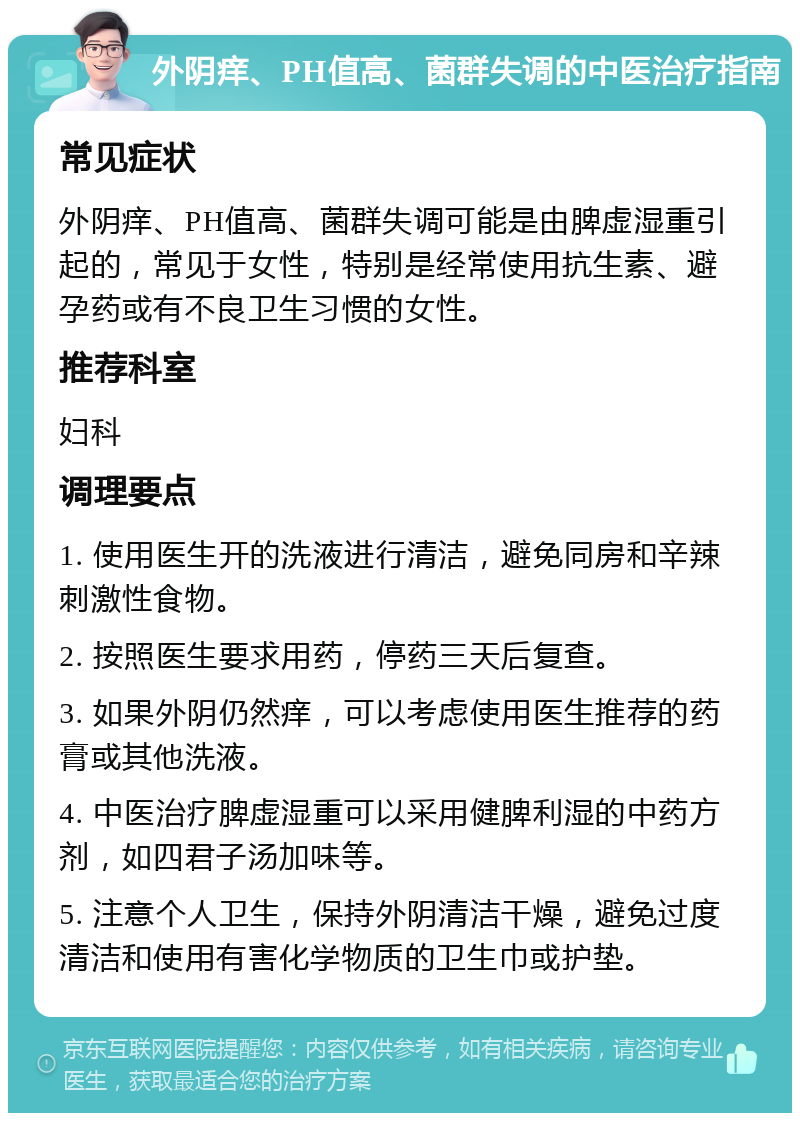 外阴痒、PH值高、菌群失调的中医治疗指南 常见症状 外阴痒、PH值高、菌群失调可能是由脾虚湿重引起的，常见于女性，特别是经常使用抗生素、避孕药或有不良卫生习惯的女性。 推荐科室 妇科 调理要点 1. 使用医生开的洗液进行清洁，避免同房和辛辣刺激性食物。 2. 按照医生要求用药，停药三天后复查。 3. 如果外阴仍然痒，可以考虑使用医生推荐的药膏或其他洗液。 4. 中医治疗脾虚湿重可以采用健脾利湿的中药方剂，如四君子汤加味等。 5. 注意个人卫生，保持外阴清洁干燥，避免过度清洁和使用有害化学物质的卫生巾或护垫。