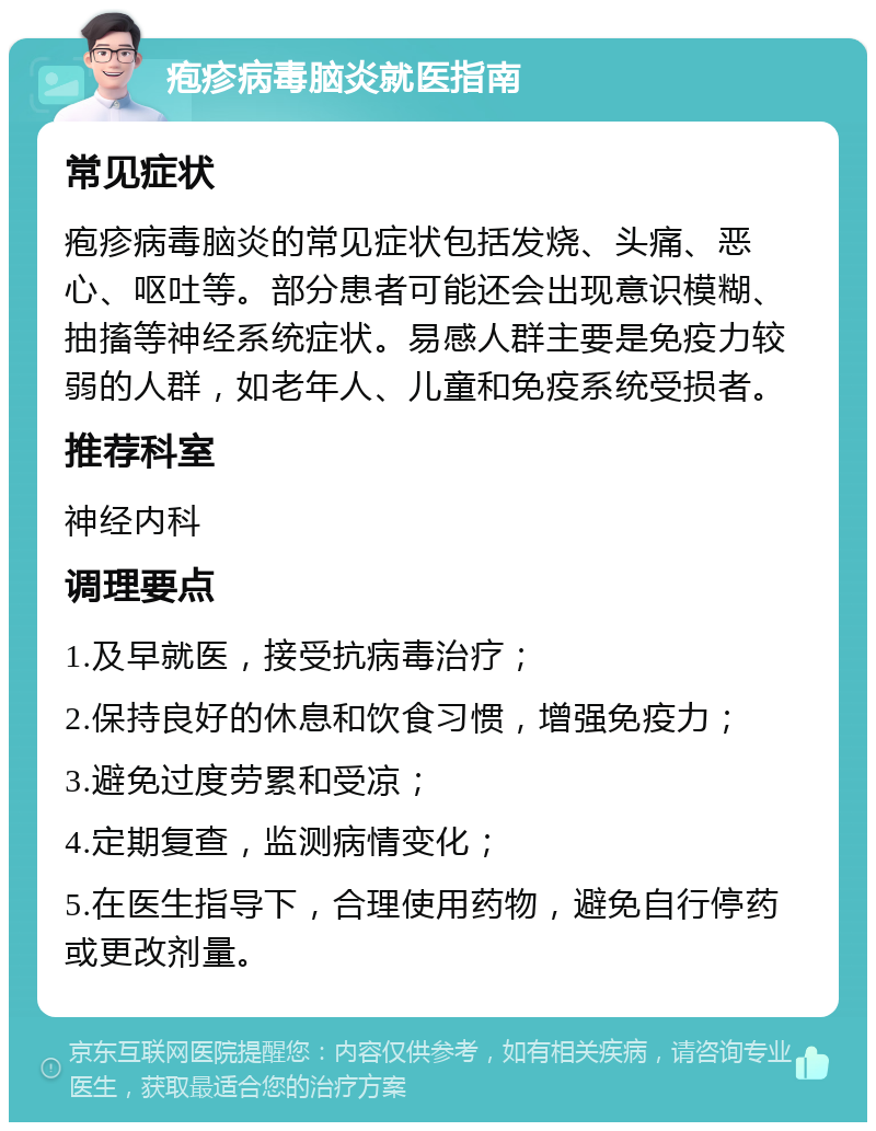 疱疹病毒脑炎就医指南 常见症状 疱疹病毒脑炎的常见症状包括发烧、头痛、恶心、呕吐等。部分患者可能还会出现意识模糊、抽搐等神经系统症状。易感人群主要是免疫力较弱的人群，如老年人、儿童和免疫系统受损者。 推荐科室 神经内科 调理要点 1.及早就医，接受抗病毒治疗； 2.保持良好的休息和饮食习惯，增强免疫力； 3.避免过度劳累和受凉； 4.定期复查，监测病情变化； 5.在医生指导下，合理使用药物，避免自行停药或更改剂量。