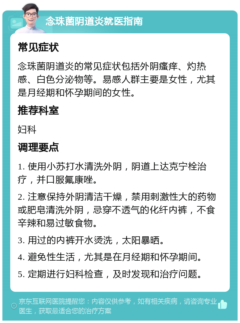 念珠菌阴道炎就医指南 常见症状 念珠菌阴道炎的常见症状包括外阴瘙痒、灼热感、白色分泌物等。易感人群主要是女性，尤其是月经期和怀孕期间的女性。 推荐科室 妇科 调理要点 1. 使用小苏打水清洗外阴，阴道上达克宁栓治疗，并口服氟康唑。 2. 注意保持外阴清洁干燥，禁用刺激性大的药物或肥皂清洗外阴，忌穿不透气的化纤内裤，不食辛辣和易过敏食物。 3. 用过的内裤开水烫洗，太阳暴晒。 4. 避免性生活，尤其是在月经期和怀孕期间。 5. 定期进行妇科检查，及时发现和治疗问题。