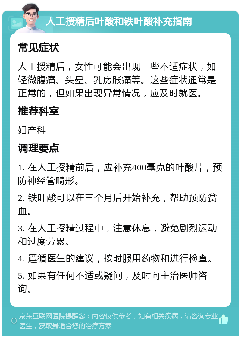 人工授精后叶酸和铁叶酸补充指南 常见症状 人工授精后，女性可能会出现一些不适症状，如轻微腹痛、头晕、乳房胀痛等。这些症状通常是正常的，但如果出现异常情况，应及时就医。 推荐科室 妇产科 调理要点 1. 在人工授精前后，应补充400毫克的叶酸片，预防神经管畸形。 2. 铁叶酸可以在三个月后开始补充，帮助预防贫血。 3. 在人工授精过程中，注意休息，避免剧烈运动和过度劳累。 4. 遵循医生的建议，按时服用药物和进行检查。 5. 如果有任何不适或疑问，及时向主治医师咨询。