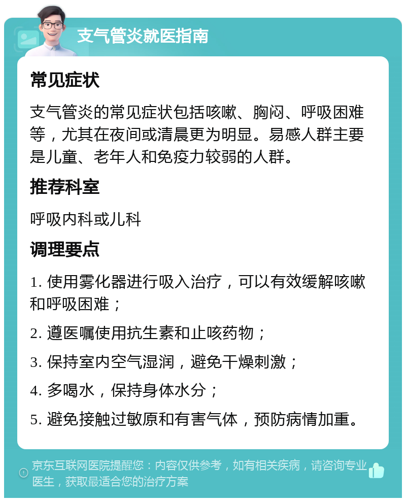 支气管炎就医指南 常见症状 支气管炎的常见症状包括咳嗽、胸闷、呼吸困难等，尤其在夜间或清晨更为明显。易感人群主要是儿童、老年人和免疫力较弱的人群。 推荐科室 呼吸内科或儿科 调理要点 1. 使用雾化器进行吸入治疗，可以有效缓解咳嗽和呼吸困难； 2. 遵医嘱使用抗生素和止咳药物； 3. 保持室内空气湿润，避免干燥刺激； 4. 多喝水，保持身体水分； 5. 避免接触过敏原和有害气体，预防病情加重。