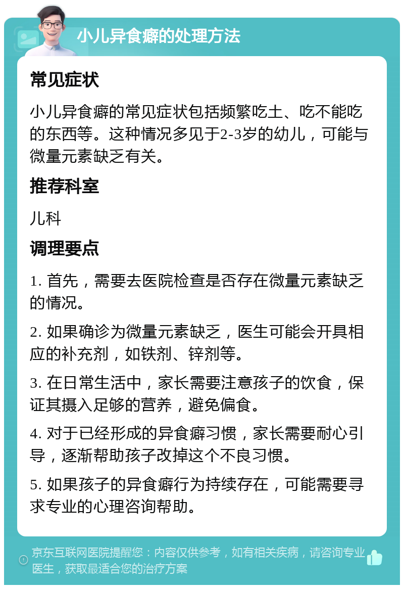 小儿异食癖的处理方法 常见症状 小儿异食癖的常见症状包括频繁吃土、吃不能吃的东西等。这种情况多见于2-3岁的幼儿，可能与微量元素缺乏有关。 推荐科室 儿科 调理要点 1. 首先，需要去医院检查是否存在微量元素缺乏的情况。 2. 如果确诊为微量元素缺乏，医生可能会开具相应的补充剂，如铁剂、锌剂等。 3. 在日常生活中，家长需要注意孩子的饮食，保证其摄入足够的营养，避免偏食。 4. 对于已经形成的异食癖习惯，家长需要耐心引导，逐渐帮助孩子改掉这个不良习惯。 5. 如果孩子的异食癖行为持续存在，可能需要寻求专业的心理咨询帮助。