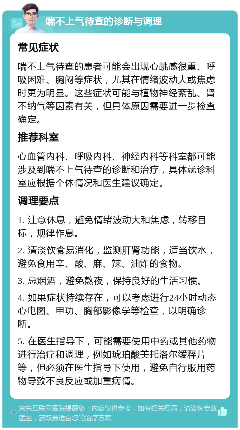 喘不上气待查的诊断与调理 常见症状 喘不上气待查的患者可能会出现心跳感很重、呼吸困难、胸闷等症状，尤其在情绪波动大或焦虑时更为明显。这些症状可能与植物神经紊乱、肾不纳气等因素有关，但具体原因需要进一步检查确定。 推荐科室 心血管内科、呼吸内科、神经内科等科室都可能涉及到喘不上气待查的诊断和治疗，具体就诊科室应根据个体情况和医生建议确定。 调理要点 1. 注意休息，避免情绪波动大和焦虑，转移目标，规律作息。 2. 清淡饮食易消化，监测肝肾功能，适当饮水，避免食用辛、酸、麻、辣、油炸的食物。 3. 忌烟酒，避免熬夜，保持良好的生活习惯。 4. 如果症状持续存在，可以考虑进行24小时动态心电图、甲功、胸部影像学等检查，以明确诊断。 5. 在医生指导下，可能需要使用中药或其他药物进行治疗和调理，例如琥珀酸美托洛尔缓释片等，但必须在医生指导下使用，避免自行服用药物导致不良反应或加重病情。