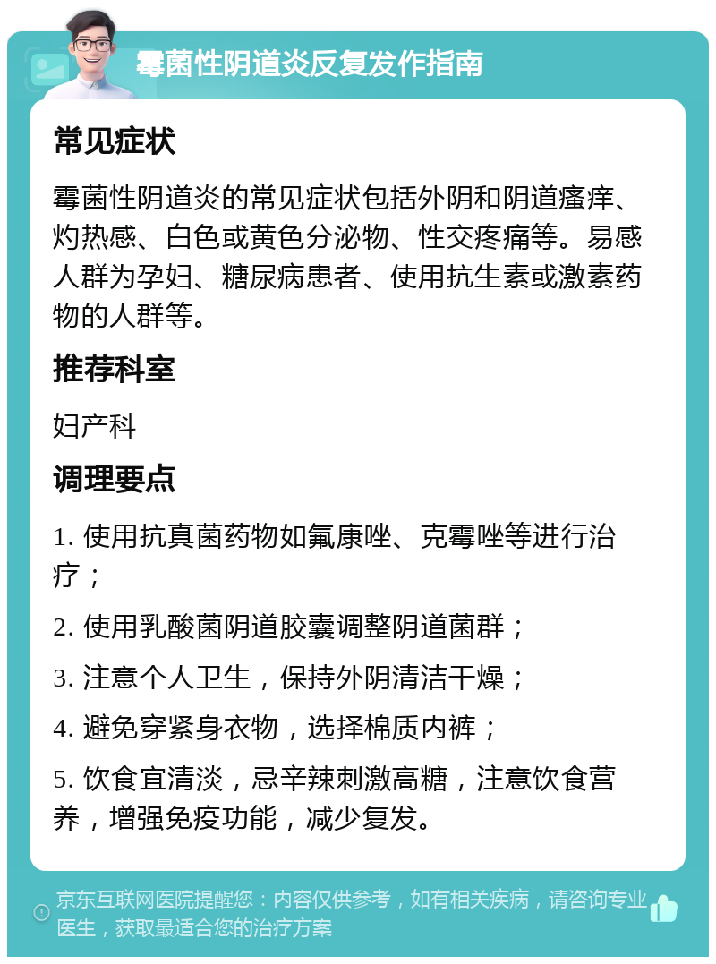 霉菌性阴道炎反复发作指南 常见症状 霉菌性阴道炎的常见症状包括外阴和阴道瘙痒、灼热感、白色或黄色分泌物、性交疼痛等。易感人群为孕妇、糖尿病患者、使用抗生素或激素药物的人群等。 推荐科室 妇产科 调理要点 1. 使用抗真菌药物如氟康唑、克霉唑等进行治疗； 2. 使用乳酸菌阴道胶囊调整阴道菌群； 3. 注意个人卫生，保持外阴清洁干燥； 4. 避免穿紧身衣物，选择棉质内裤； 5. 饮食宜清淡，忌辛辣刺激高糖，注意饮食营养，增强免疫功能，减少复发。