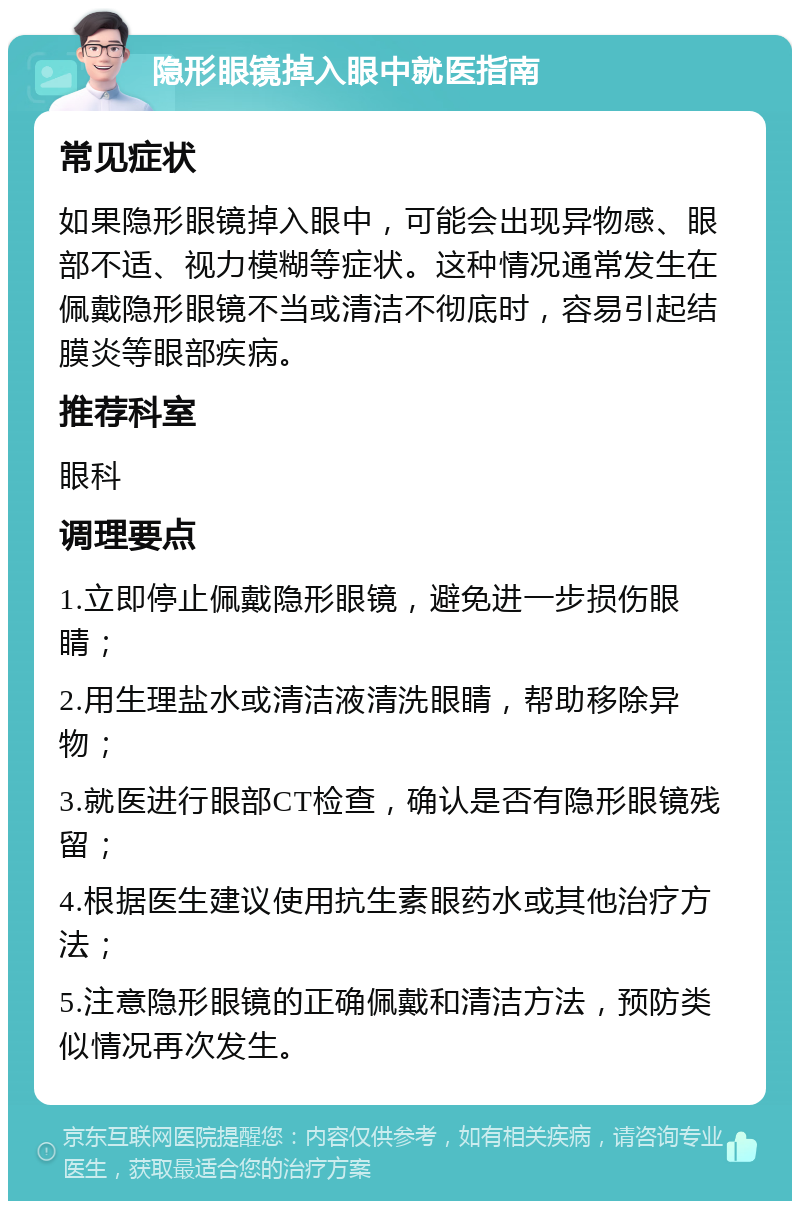 隐形眼镜掉入眼中就医指南 常见症状 如果隐形眼镜掉入眼中，可能会出现异物感、眼部不适、视力模糊等症状。这种情况通常发生在佩戴隐形眼镜不当或清洁不彻底时，容易引起结膜炎等眼部疾病。 推荐科室 眼科 调理要点 1.立即停止佩戴隐形眼镜，避免进一步损伤眼睛； 2.用生理盐水或清洁液清洗眼睛，帮助移除异物； 3.就医进行眼部CT检查，确认是否有隐形眼镜残留； 4.根据医生建议使用抗生素眼药水或其他治疗方法； 5.注意隐形眼镜的正确佩戴和清洁方法，预防类似情况再次发生。