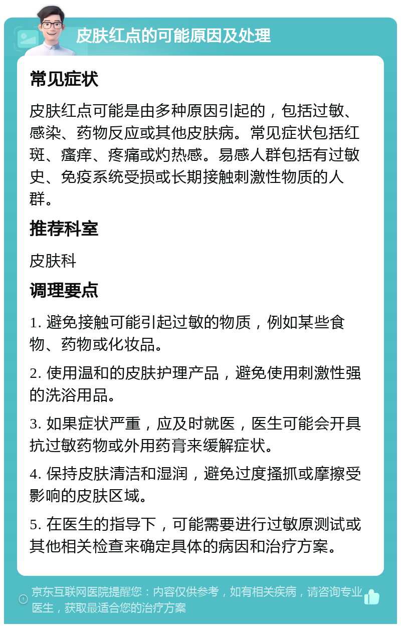 皮肤红点的可能原因及处理 常见症状 皮肤红点可能是由多种原因引起的，包括过敏、感染、药物反应或其他皮肤病。常见症状包括红斑、瘙痒、疼痛或灼热感。易感人群包括有过敏史、免疫系统受损或长期接触刺激性物质的人群。 推荐科室 皮肤科 调理要点 1. 避免接触可能引起过敏的物质，例如某些食物、药物或化妆品。 2. 使用温和的皮肤护理产品，避免使用刺激性强的洗浴用品。 3. 如果症状严重，应及时就医，医生可能会开具抗过敏药物或外用药膏来缓解症状。 4. 保持皮肤清洁和湿润，避免过度搔抓或摩擦受影响的皮肤区域。 5. 在医生的指导下，可能需要进行过敏原测试或其他相关检查来确定具体的病因和治疗方案。