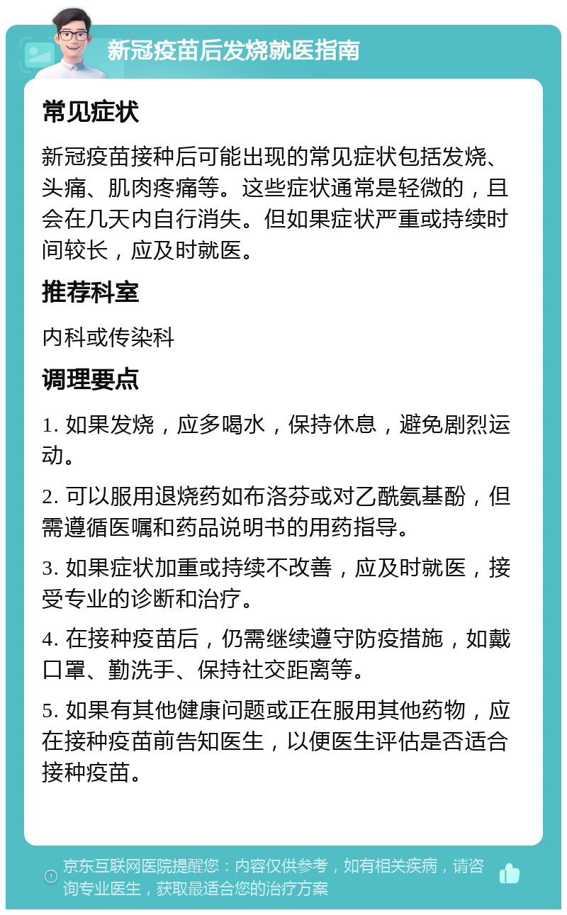 新冠疫苗后发烧就医指南 常见症状 新冠疫苗接种后可能出现的常见症状包括发烧、头痛、肌肉疼痛等。这些症状通常是轻微的，且会在几天内自行消失。但如果症状严重或持续时间较长，应及时就医。 推荐科室 内科或传染科 调理要点 1. 如果发烧，应多喝水，保持休息，避免剧烈运动。 2. 可以服用退烧药如布洛芬或对乙酰氨基酚，但需遵循医嘱和药品说明书的用药指导。 3. 如果症状加重或持续不改善，应及时就医，接受专业的诊断和治疗。 4. 在接种疫苗后，仍需继续遵守防疫措施，如戴口罩、勤洗手、保持社交距离等。 5. 如果有其他健康问题或正在服用其他药物，应在接种疫苗前告知医生，以便医生评估是否适合接种疫苗。