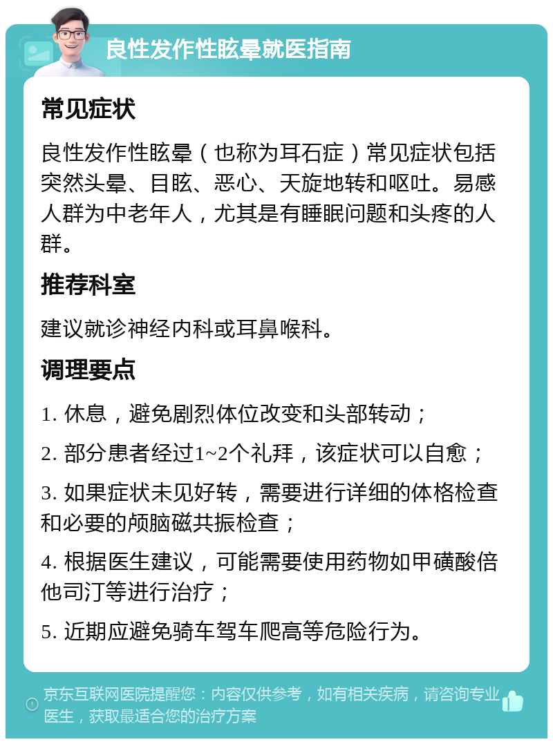 良性发作性眩晕就医指南 常见症状 良性发作性眩晕（也称为耳石症）常见症状包括突然头晕、目眩、恶心、天旋地转和呕吐。易感人群为中老年人，尤其是有睡眠问题和头疼的人群。 推荐科室 建议就诊神经内科或耳鼻喉科。 调理要点 1. 休息，避免剧烈体位改变和头部转动； 2. 部分患者经过1~2个礼拜，该症状可以自愈； 3. 如果症状未见好转，需要进行详细的体格检查和必要的颅脑磁共振检查； 4. 根据医生建议，可能需要使用药物如甲磺酸倍他司汀等进行治疗； 5. 近期应避免骑车驾车爬高等危险行为。