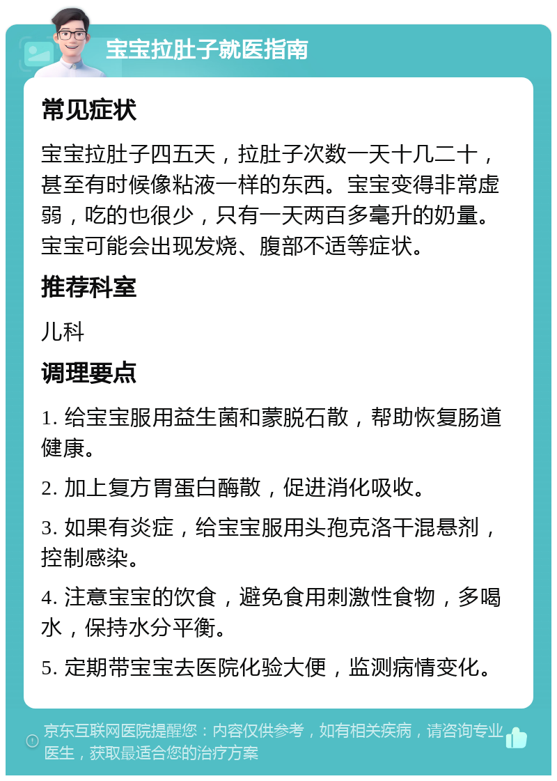 宝宝拉肚子就医指南 常见症状 宝宝拉肚子四五天，拉肚子次数一天十几二十，甚至有时候像粘液一样的东西。宝宝变得非常虚弱，吃的也很少，只有一天两百多毫升的奶量。宝宝可能会出现发烧、腹部不适等症状。 推荐科室 儿科 调理要点 1. 给宝宝服用益生菌和蒙脱石散，帮助恢复肠道健康。 2. 加上复方胃蛋白酶散，促进消化吸收。 3. 如果有炎症，给宝宝服用头孢克洛干混悬剂，控制感染。 4. 注意宝宝的饮食，避免食用刺激性食物，多喝水，保持水分平衡。 5. 定期带宝宝去医院化验大便，监测病情变化。