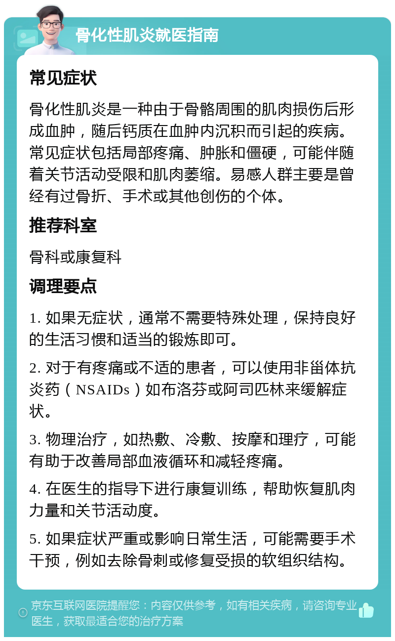 骨化性肌炎就医指南 常见症状 骨化性肌炎是一种由于骨骼周围的肌肉损伤后形成血肿，随后钙质在血肿内沉积而引起的疾病。常见症状包括局部疼痛、肿胀和僵硬，可能伴随着关节活动受限和肌肉萎缩。易感人群主要是曾经有过骨折、手术或其他创伤的个体。 推荐科室 骨科或康复科 调理要点 1. 如果无症状，通常不需要特殊处理，保持良好的生活习惯和适当的锻炼即可。 2. 对于有疼痛或不适的患者，可以使用非甾体抗炎药（NSAIDs）如布洛芬或阿司匹林来缓解症状。 3. 物理治疗，如热敷、冷敷、按摩和理疗，可能有助于改善局部血液循环和减轻疼痛。 4. 在医生的指导下进行康复训练，帮助恢复肌肉力量和关节活动度。 5. 如果症状严重或影响日常生活，可能需要手术干预，例如去除骨刺或修复受损的软组织结构。