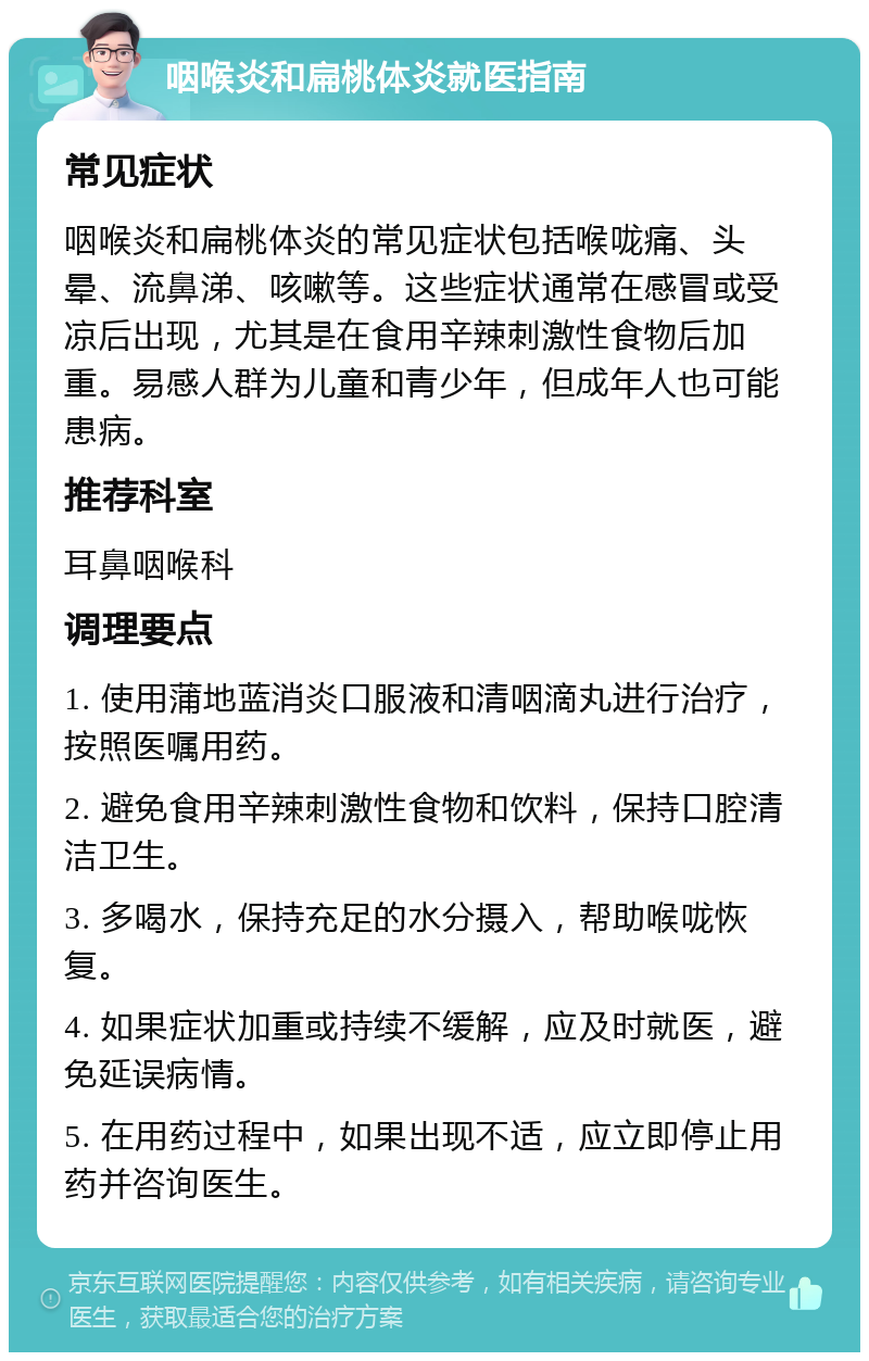 咽喉炎和扁桃体炎就医指南 常见症状 咽喉炎和扁桃体炎的常见症状包括喉咙痛、头晕、流鼻涕、咳嗽等。这些症状通常在感冒或受凉后出现，尤其是在食用辛辣刺激性食物后加重。易感人群为儿童和青少年，但成年人也可能患病。 推荐科室 耳鼻咽喉科 调理要点 1. 使用蒲地蓝消炎口服液和清咽滴丸进行治疗，按照医嘱用药。 2. 避免食用辛辣刺激性食物和饮料，保持口腔清洁卫生。 3. 多喝水，保持充足的水分摄入，帮助喉咙恢复。 4. 如果症状加重或持续不缓解，应及时就医，避免延误病情。 5. 在用药过程中，如果出现不适，应立即停止用药并咨询医生。