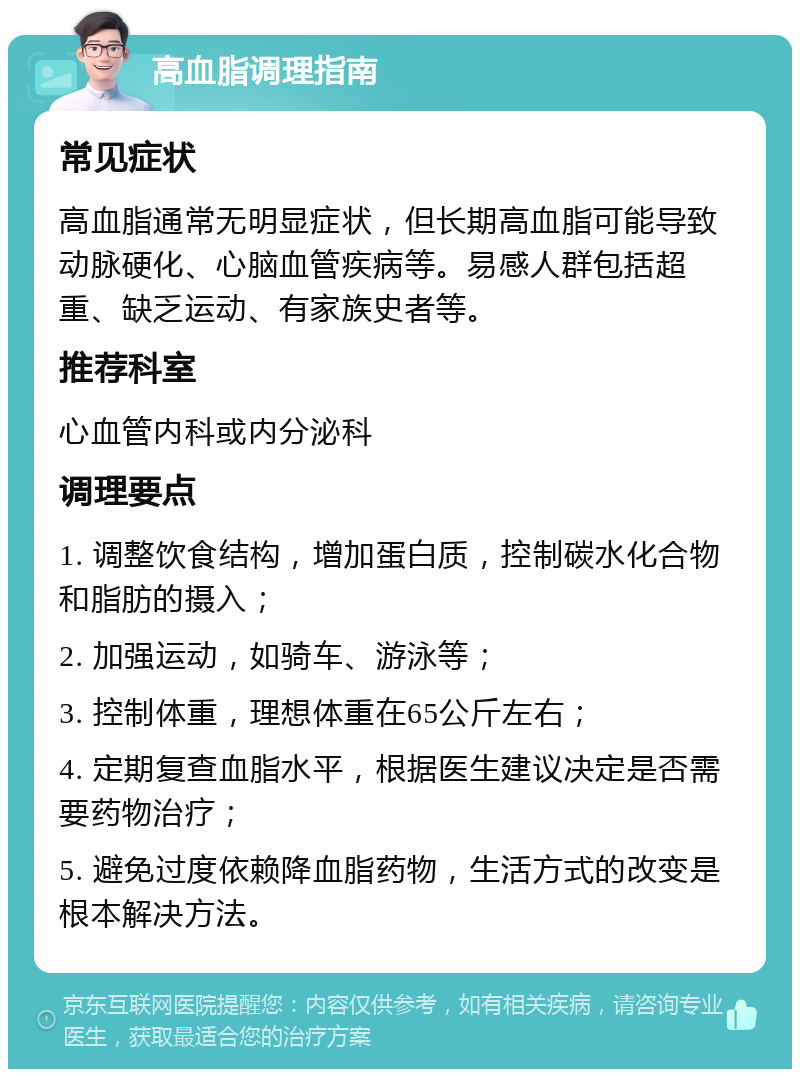 高血脂调理指南 常见症状 高血脂通常无明显症状，但长期高血脂可能导致动脉硬化、心脑血管疾病等。易感人群包括超重、缺乏运动、有家族史者等。 推荐科室 心血管内科或内分泌科 调理要点 1. 调整饮食结构，增加蛋白质，控制碳水化合物和脂肪的摄入； 2. 加强运动，如骑车、游泳等； 3. 控制体重，理想体重在65公斤左右； 4. 定期复查血脂水平，根据医生建议决定是否需要药物治疗； 5. 避免过度依赖降血脂药物，生活方式的改变是根本解决方法。