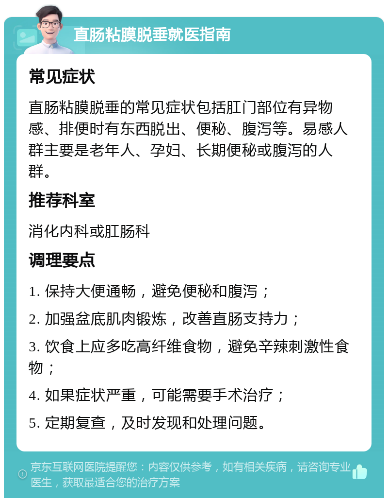 直肠粘膜脱垂就医指南 常见症状 直肠粘膜脱垂的常见症状包括肛门部位有异物感、排便时有东西脱出、便秘、腹泻等。易感人群主要是老年人、孕妇、长期便秘或腹泻的人群。 推荐科室 消化内科或肛肠科 调理要点 1. 保持大便通畅，避免便秘和腹泻； 2. 加强盆底肌肉锻炼，改善直肠支持力； 3. 饮食上应多吃高纤维食物，避免辛辣刺激性食物； 4. 如果症状严重，可能需要手术治疗； 5. 定期复查，及时发现和处理问题。