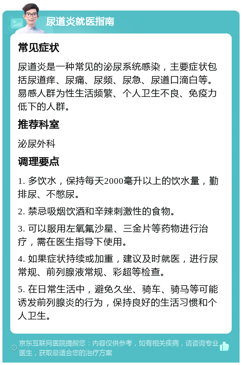 尿道炎就医指南 常见症状 尿道炎是一种常见的泌尿系统感染，主要症状包括尿道痒、尿痛、尿频、尿急、尿道口滴白等。易感人群为性生活频繁、个人卫生不良、免疫力低下的人群。 推荐科室 泌尿外科 调理要点 1. 多饮水，保持每天2000毫升以上的饮水量，勤排尿、不憋尿。 2. 禁忌吸烟饮酒和辛辣刺激性的食物。 3. 可以服用左氧氟沙星、三金片等药物进行治疗，需在医生指导下使用。 4. 如果症状持续或加重，建议及时就医，进行尿常规、前列腺液常规、彩超等检查。 5. 在日常生活中，避免久坐、骑车、骑马等可能诱发前列腺炎的行为，保持良好的生活习惯和个人卫生。