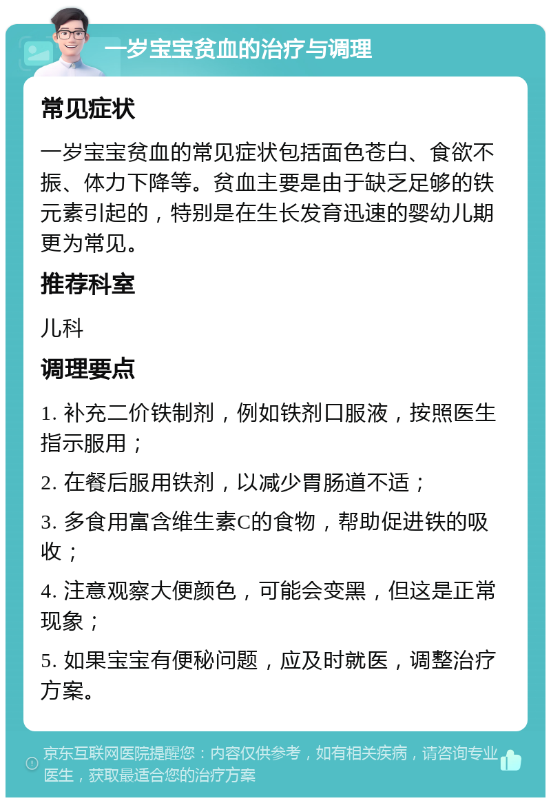 一岁宝宝贫血的治疗与调理 常见症状 一岁宝宝贫血的常见症状包括面色苍白、食欲不振、体力下降等。贫血主要是由于缺乏足够的铁元素引起的，特别是在生长发育迅速的婴幼儿期更为常见。 推荐科室 儿科 调理要点 1. 补充二价铁制剂，例如铁剂口服液，按照医生指示服用； 2. 在餐后服用铁剂，以减少胃肠道不适； 3. 多食用富含维生素C的食物，帮助促进铁的吸收； 4. 注意观察大便颜色，可能会变黑，但这是正常现象； 5. 如果宝宝有便秘问题，应及时就医，调整治疗方案。