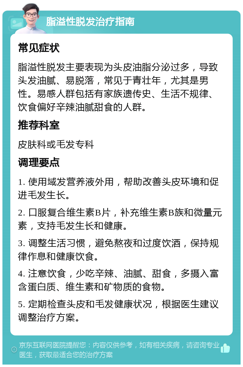 脂溢性脱发治疗指南 常见症状 脂溢性脱发主要表现为头皮油脂分泌过多，导致头发油腻、易脱落，常见于青壮年，尤其是男性。易感人群包括有家族遗传史、生活不规律、饮食偏好辛辣油腻甜食的人群。 推荐科室 皮肤科或毛发专科 调理要点 1. 使用域发营养液外用，帮助改善头皮环境和促进毛发生长。 2. 口服复合维生素B片，补充维生素B族和微量元素，支持毛发生长和健康。 3. 调整生活习惯，避免熬夜和过度饮酒，保持规律作息和健康饮食。 4. 注意饮食，少吃辛辣、油腻、甜食，多摄入富含蛋白质、维生素和矿物质的食物。 5. 定期检查头皮和毛发健康状况，根据医生建议调整治疗方案。