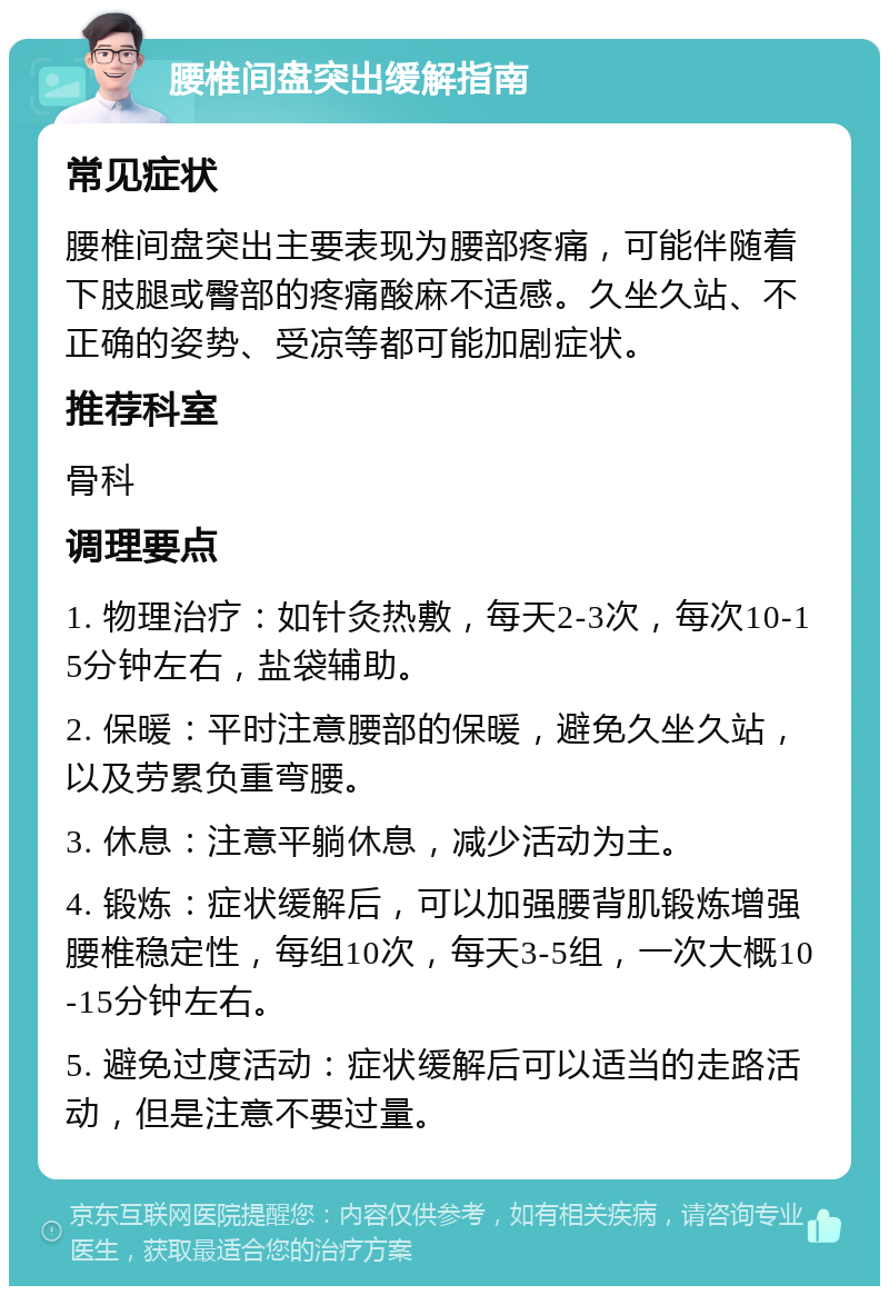 腰椎间盘突出缓解指南 常见症状 腰椎间盘突出主要表现为腰部疼痛，可能伴随着下肢腿或臀部的疼痛酸麻不适感。久坐久站、不正确的姿势、受凉等都可能加剧症状。 推荐科室 骨科 调理要点 1. 物理治疗：如针灸热敷，每天2-3次，每次10-15分钟左右，盐袋辅助。 2. 保暖：平时注意腰部的保暖，避免久坐久站，以及劳累负重弯腰。 3. 休息：注意平躺休息，减少活动为主。 4. 锻炼：症状缓解后，可以加强腰背肌锻炼增强腰椎稳定性，每组10次，每天3-5组，一次大概10-15分钟左右。 5. 避免过度活动：症状缓解后可以适当的走路活动，但是注意不要过量。