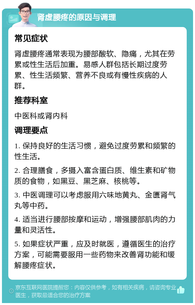 肾虚腰疼的原因与调理 常见症状 肾虚腰疼通常表现为腰部酸软、隐痛，尤其在劳累或性生活后加重。易感人群包括长期过度劳累、性生活频繁、营养不良或有慢性疾病的人群。 推荐科室 中医科或肾内科 调理要点 1. 保持良好的生活习惯，避免过度劳累和频繁的性生活。 2. 合理膳食，多摄入富含蛋白质、维生素和矿物质的食物，如黑豆、黑芝麻、核桃等。 3. 中医调理可以考虑服用六味地黄丸、金匮肾气丸等中药。 4. 适当进行腰部按摩和运动，增强腰部肌肉的力量和灵活性。 5. 如果症状严重，应及时就医，遵循医生的治疗方案，可能需要服用一些药物来改善肾功能和缓解腰疼症状。